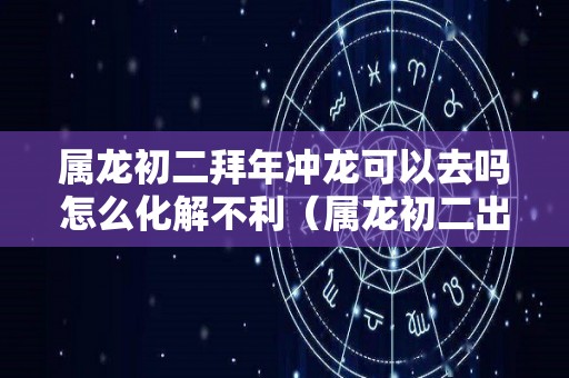 属龙初二拜年冲龙可以去吗怎么化解不利（属龙初二出生）