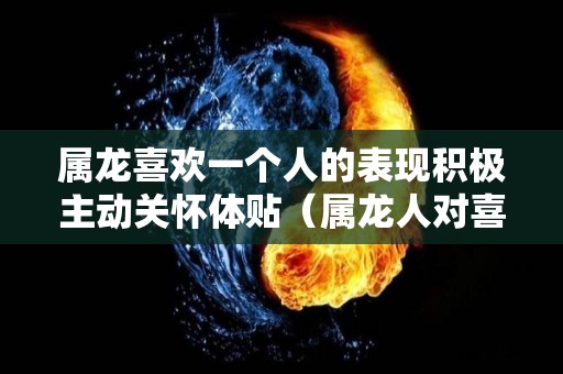 属龙喜欢一个人的表现积极主动关怀体贴（属龙人对喜欢人怎样）