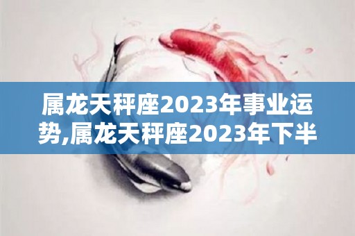 属龙天秤座2023年事业运势,属龙天秤座2023年下半年的运势如何