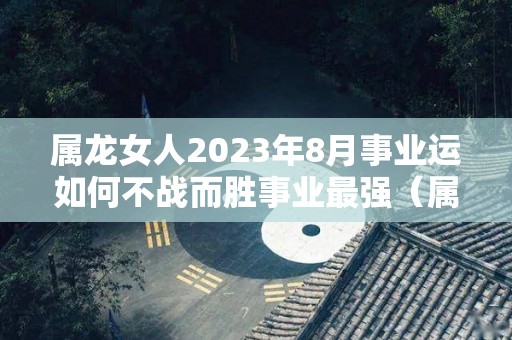 属龙女人2023年8月事业运如何不战而胜事业最强（属龙2023年运势及运程女性）