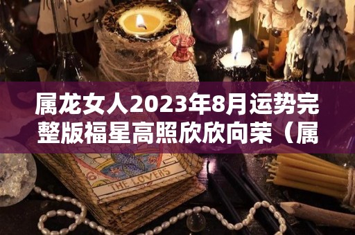 属龙女人2023年8月运势完整版福星高照欣欣向荣（属龙女2021年8月份运势）