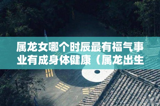 属龙女哪个时辰最有福气事业有成身体健康（属龙出生那个时辰的女人命好?）