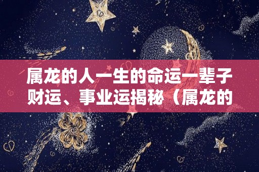 属龙的人一生的命运一辈子财运、事业运揭秘（属龙的人一生怎么样）