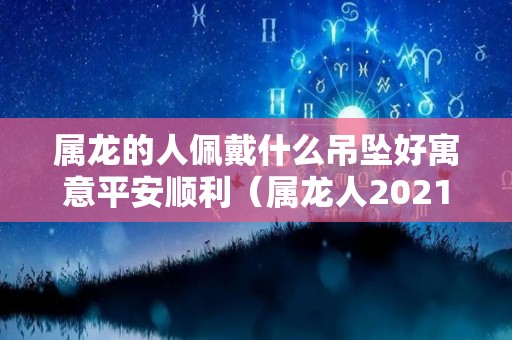 属龙的人佩戴什么吊坠好寓意平安顺利（属龙人2021戴什么吊坠最好）