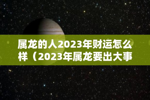 属龙的人2023年财运怎么样（2023年属龙要出大事）