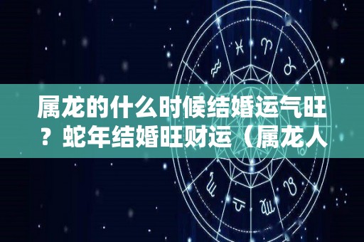 属龙的什么时候结婚运气旺？蛇年结婚旺财运（属龙人什么时候结婚）