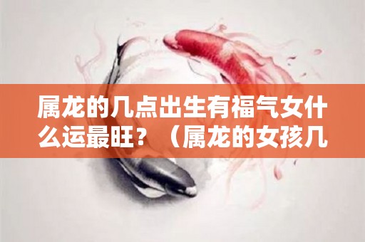 属龙的几点出生有福气女什么运最旺？（属龙的女孩几点出生最好）