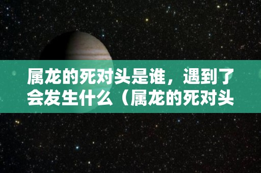 属龙的死对头是谁，遇到了会发生什么（属龙的死对头是谁,遇到了会发生什么变化）