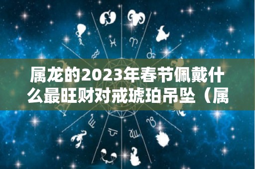 属龙的2023年春节佩戴什么最旺财对戒琥珀吊坠（属龙人今年佩戴什么旺财啊）