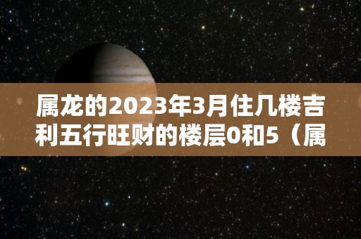 属龙的2023年3月住几楼吉利五行旺财的楼层0和5（属龙住三楼）