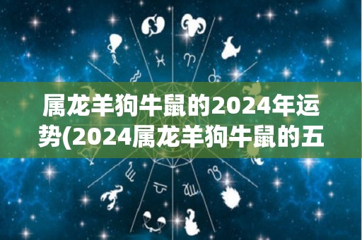 属龙羊狗牛鼠的2024年运势(2024属龙羊狗牛鼠的五行运势预测)