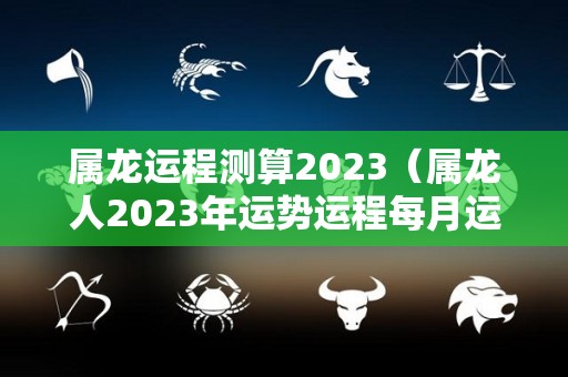 属龙运程测算2023（属龙人2023年运势运程每月运程）