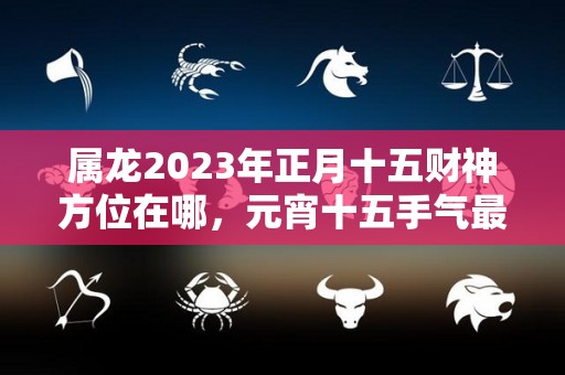 属龙2023年正月十五财神方位在哪，元宵十五手气最好的位置（2023年正月十五是几号）