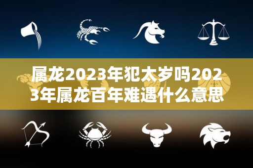 属龙2023年犯太岁吗2023年属龙百年难遇什么意思（2023年犯太岁的四个属相）