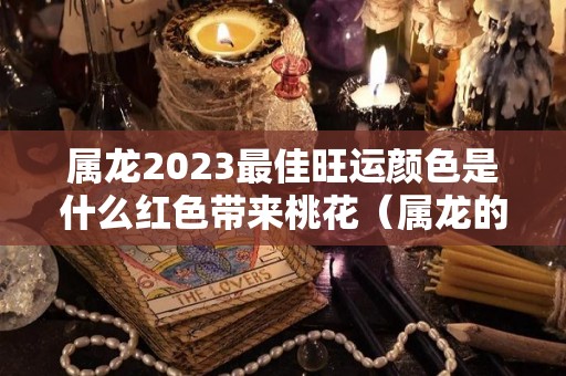 属龙2023最佳旺运颜色是什么红色带来桃花（属龙的人2023年的运势及运程每月）