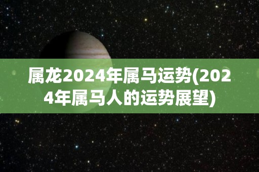 属龙2024年属马运势(2024年属马人的运势展望)