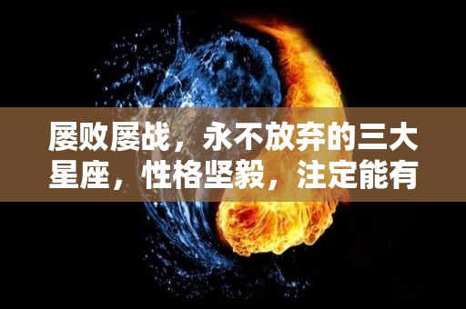 屡败屡战，永不放弃的三大星座，性格坚毅，注定能有大成就（坚持不放弃的生肖）