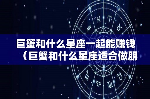 巨蟹和什么星座一起能赚钱（巨蟹和什么星座适合做朋友）