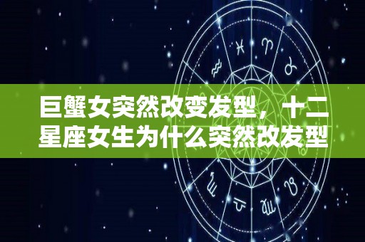 巨蟹女突然改变发型，十二星座女生为什么突然改发型（巨蟹女变了）