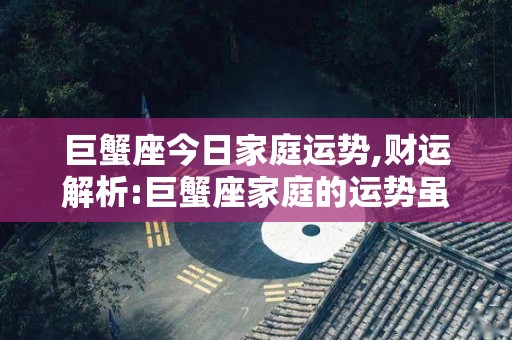 巨蟹座今日家庭运势,财运解析:巨蟹座家庭的运势虽然是不错的，但是要特别小心，一是因为感情不顺