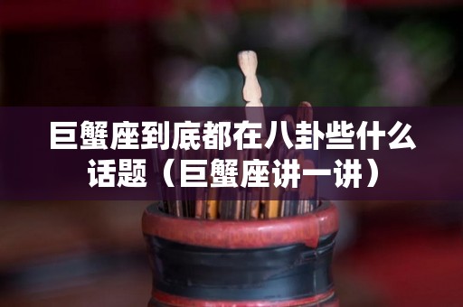 巨蟹座到底都在八卦些什么话题（巨蟹座讲一讲）