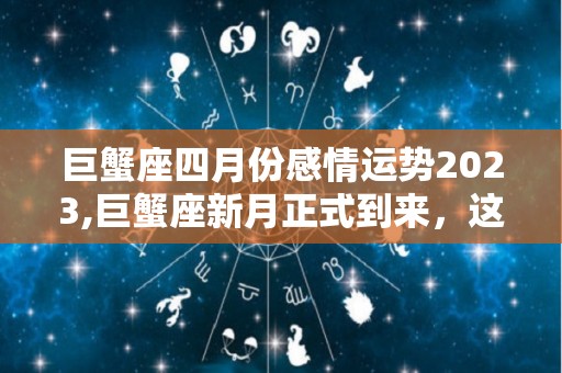 巨蟹座四月份感情运势2023,巨蟹座新月正式到来，这段时间可以适当展示自己的实力