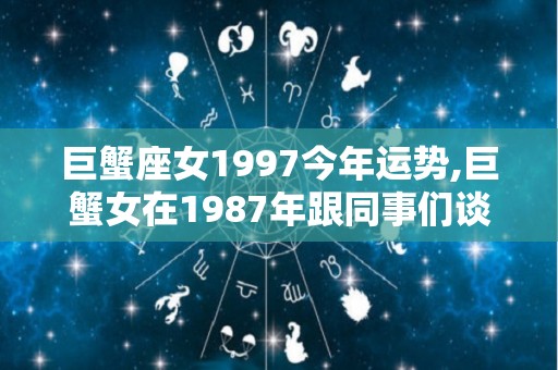 巨蟹座女1997今年运势,巨蟹女在1987年跟同事们谈恋爱时，其实都表现得格外的认真