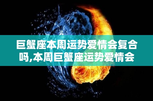 巨蟹座本周运势爱情会复合吗,本周巨蟹座运势爱情会复合吗本周运势爱情会复合吗