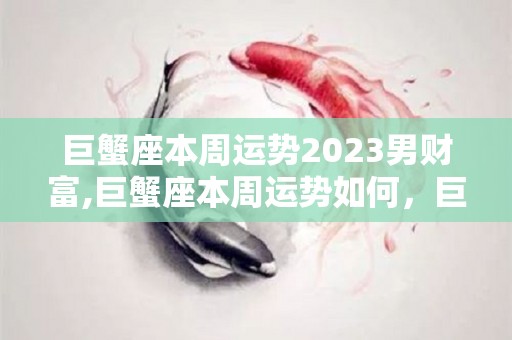 巨蟹座本周运势2023男财富,巨蟹座本周运势如何，巨蟹座一周运势在爱情方面的方面