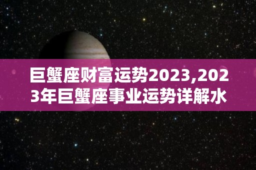 巨蟹座财富运势2023,2023年巨蟹座事业运势详解水瓶座存钱如流水的水瓶座