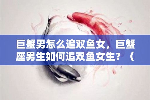 巨蟹男怎么追双鱼女，巨蟹座男生如何追双鱼女生？（巨蟹男遇到了双鱼女,爱情）