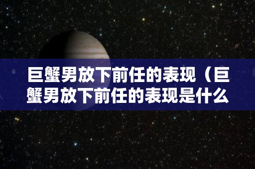 巨蟹男放下前任的表现（巨蟹男放下前任的表现是什么）