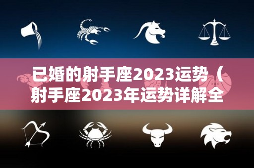 已婚的射手座2023运势（射手座2023年运势详解全年运程完整版）