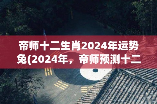 帝师十二生肖2024年运势兔(2024年，帝师预测十二生肖兔运势怎么样？)