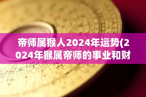 帝师属猴人2024年运势(2024年猴属帝师的事业和财运运势解读)