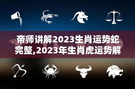 帝师讲解2023生肖运势蛇完整,2023年生肖虎运势解析，命运解析生肖虎2023年运势