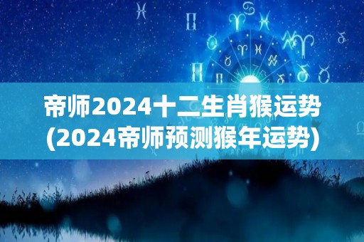 帝师2024十二生肖猴运势(2024帝师预测猴年运势)