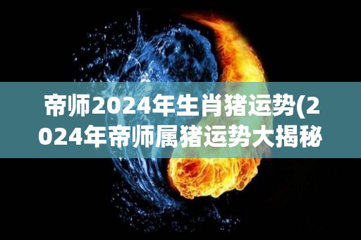 帝师2024年生肖猪运势(2024年帝师属猪运势大揭秘)