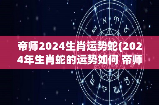 帝师2024生肖运势蛇(2024年生肖蛇的运势如何 帝师为你解读)