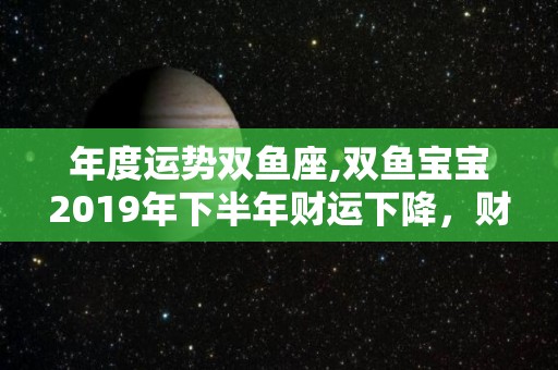 年度运势双鱼座,双鱼宝宝2019年下半年财运下降，财运下降的可能很大