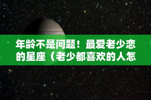 年龄不是问题！最爱老少恋的星座（老少都喜欢的人怎么形容）