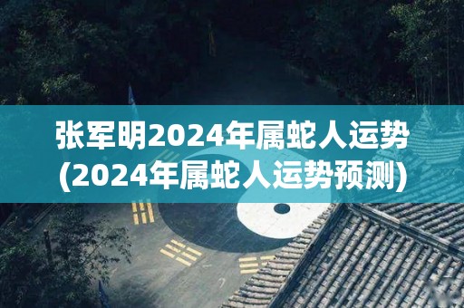 张军明2024年属蛇人运势(2024年属蛇人运势预测)
