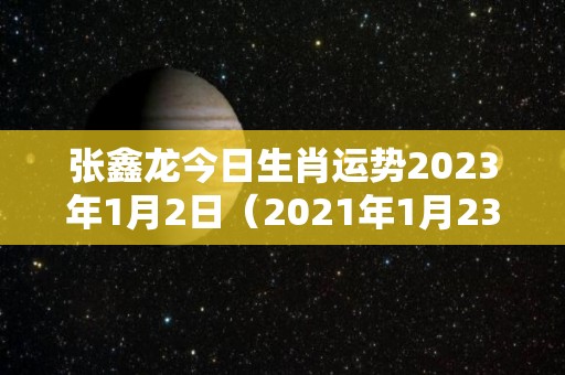 张鑫龙今日生肖运势2023年1月2日（2021年1月23号今日特吉生肖运势）