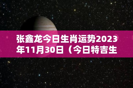 张鑫龙今日生肖运势2023年11月30日（今日特吉生肖小运播报11月30）