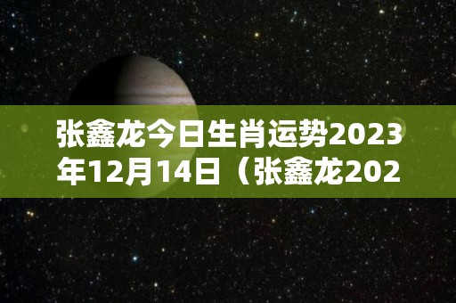 张鑫龙今日生肖运势2023年12月14日（张鑫龙2020年12月24日生肖运势）