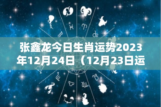 张鑫龙今日生肖运势2023年12月24日（12月23日运势怎么样）