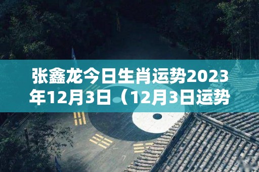 张鑫龙今日生肖运势2023年12月3日（12月3日运势）