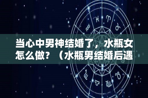 当心中男神结婚了，水瓶女怎么做？（水瓶男结婚后遇到更喜欢的怎么办）