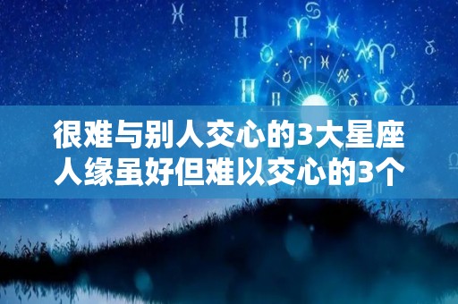 很难与别人交心的3大星座人缘虽好但难以交心的3个星座（很难交心的三大星座）