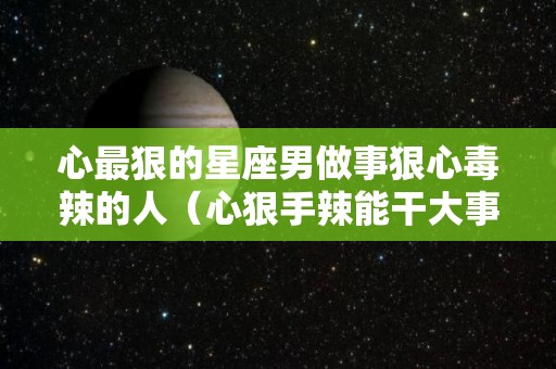 心最狠的星座男做事狠心毒辣的人（心狠手辣能干大事的星座男）